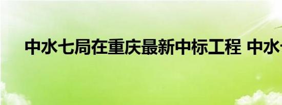 中水七局在重庆最新中标工程 中水七局